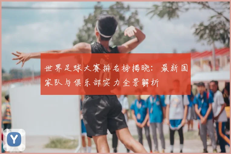 世界足球大赛排名榜揭晓:最新国家队与俱乐部实力全景解析