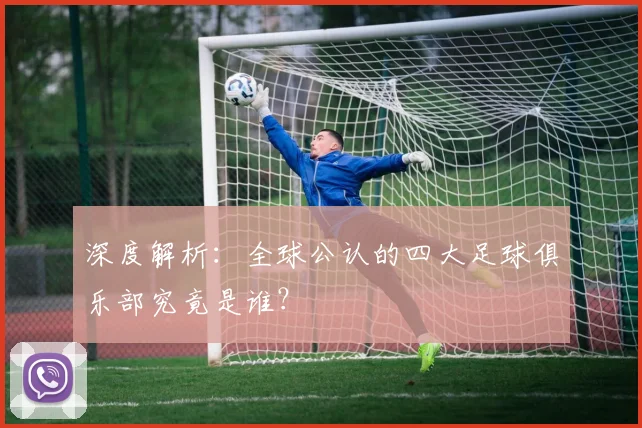 深度解析:全球公认的四大足球俱乐部究竟是谁?