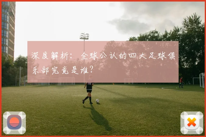 深度解析：全球公认的四大足球俱乐部究竟是谁？
