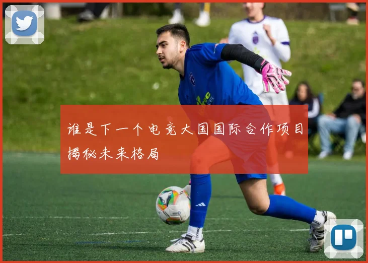 谁是下一个电竞大国国际合作项目揭秘未来格局