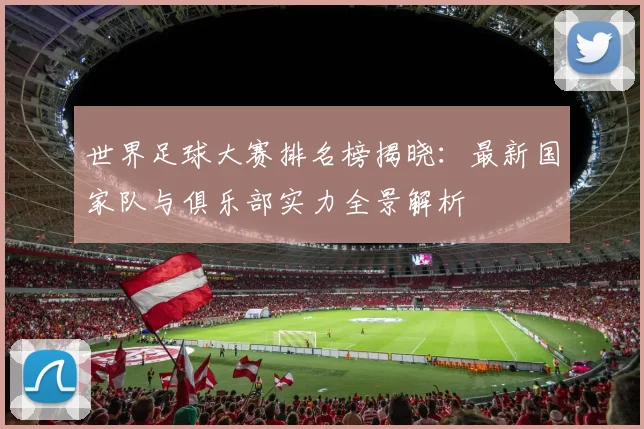 世界足球大赛排名榜揭晓：最新国家队与俱乐部实力全景解析
