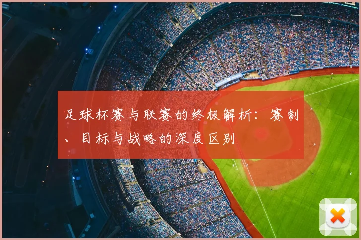 足球杯赛与联赛的终极解析：赛制、目标与战略的深度区别