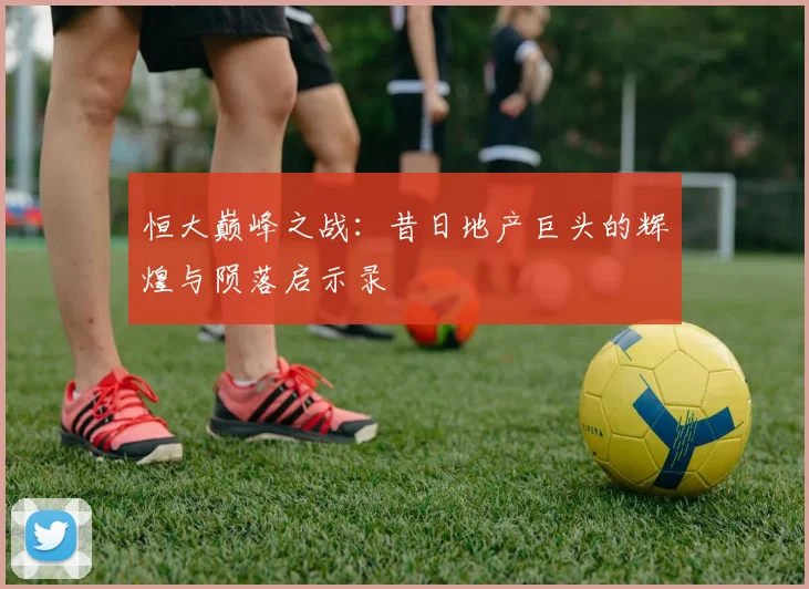 恒大巅峰之战：昔日地产巨头的辉煌与陨落启示录