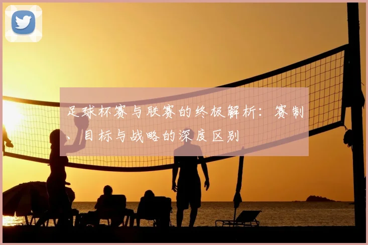 足球杯赛与联赛的终极解析:赛制、目标与战略的深度区别